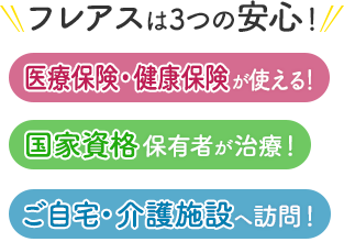 フレアスは3つの安心！医療保険・健康保険が使える！国家資格保有者が治療！ご自宅・介護施設へ訪問マッサージ！大阪市、淀川区、東淀川区、福島区